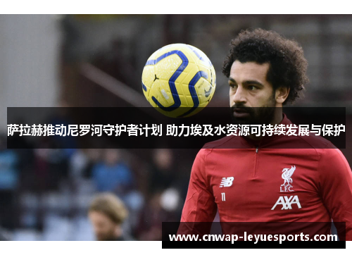 萨拉赫推动尼罗河守护者计划 助力埃及水资源可持续发展与保护 萨拉赫推动尼罗河守护者计划 助力埃及水资源可持续发展与保护