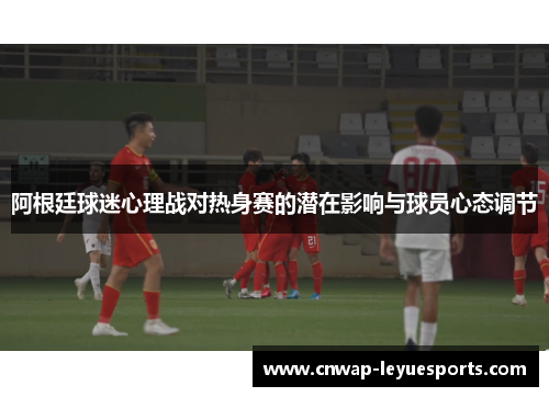 阿根廷球迷心理战对热身赛的潜在影响与球员心态调节