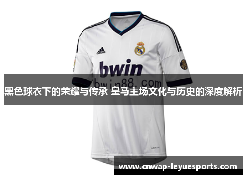 黑色球衣下的荣耀与传承 皇马主场文化与历史的深度解析
