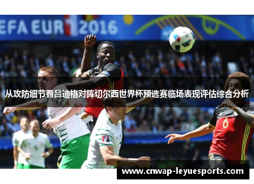 从攻防细节看吕迪格对阵切尔西世界杯预选赛临场表现评估综合分析