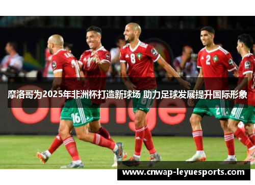 摩洛哥为2025年非洲杯打造新球场 助力足球发展提升国际形象 摩洛哥为2025年非洲杯打造新球场 助力足球发展提升国际形象